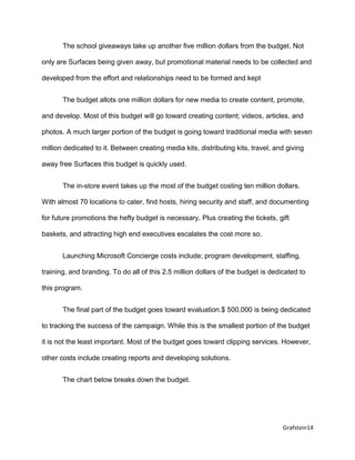 Grafstein14
The school giveaways take up another five million dollars from the budget. Not
only are Surfaces being given away, but promotional material needs to be collected and
developed from the effort and relationships need to be formed and kept
The budget allots one million dollars for new media to create content, promote,
and develop. Most of this budget will go toward creating content; videos, articles, and
photos. A much larger portion of the budget is going toward traditional media with seven
million dedicated to it. Between creating media kits, distributing kits, travel, and giving
away free Surfaces this budget is quickly used.
The in-store event takes up the most of the budget costing ten million dollars.
With almost 70 locations to cater, find hosts, hiring security and staff, and documenting
for future promotions the hefty budget is necessary. Plus creating the tickets, gift
baskets, and attracting high end executives escalates the cost more so.
Launching Microsoft Concierge costs include; program development, staffing,
training, and branding. To do all of this 2.5 million dollars of the budget is dedicated to
this program.
The final part of the budget goes toward evaluation.$ 500,000 is being dedicated
to tracking the success of the campaign. While this is the smallest portion of the budget
it is not the least important. Most of the budget goes toward clipping services. However,
other costs include creating reports and developing solutions.
The chart below breaks down the budget.
 