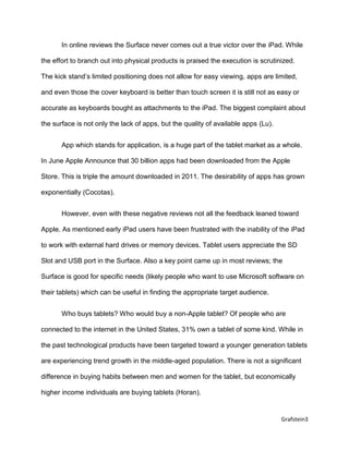 Grafstein3
In online reviews the Surface never comes out a true victor over the iPad. While
the effort to branch out into physical products is praised the execution is scrutinized.
The kick stand’s limited positioning does not allow for easy viewing, apps are limited,
and even those the cover keyboard is better than touch screen it is still not as easy or
accurate as keyboards bought as attachments to the iPad. The biggest complaint about
the surface is not only the lack of apps, but the quality of available apps (Lu).
App which stands for application, is a huge part of the tablet market as a whole.
In June Apple Announce that 30 billion apps had been downloaded from the Apple
Store. This is triple the amount downloaded in 2011. The desirability of apps has grown
exponentially (Cocotas).
However, even with these negative reviews not all the feedback leaned toward
Apple. As mentioned early iPad users have been frustrated with the inability of the iPad
to work with external hard drives or memory devices. Tablet users appreciate the SD
Slot and USB port in the Surface. Also a key point came up in most reviews; the
Surface is good for specific needs (likely people who want to use Microsoft software on
their tablets) which can be useful in finding the appropriate target audience.
Who buys tablets? Who would buy a non-Apple tablet? Of people who are
connected to the internet in the United States, 31% own a tablet of some kind. While in
the past technological products have been targeted toward a younger generation tablets
are experiencing trend growth in the middle-aged population. There is not a significant
difference in buying habits between men and women for the tablet, but economically
higher income individuals are buying tablets (Horan).
 