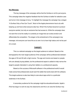Grafstein4
Key Message:
The key message of the campaign will be that the Surface is not for just anyone.
This campaign takes the negative feedback that the Surface is better for selective uses
and turns it into message of envy. To highlight the message the campaign has a slogan
“A Surface Only a Few Can Touch”. Much of the Apple phenomenon has to do with
keeping up and have what everyone else has. What if the Surface became to product
everyone wanted, but only an exclusive few had access to. While the campaign does
not want this to be the reality it is certainly an image that can evoke emotion and
differentiate the competition. The slogan is the embodiment of the campaign’s key
message; not everyone can have this so to own it is to have high status and not be part
of a crowd.
TARGET:
This is a national campaign so the target audience is national. Based on the
demographics the main target audience of the campaign will be professionals between
the ages of 35 and 50 with a high income. The age and income are based on people
who are already buying tablets, but the professional aspect is added to help narrow the
target to people interested in using their tablets on a professional capacity.
Based on the success of Microsoft software in the professional world it would
make sense that professionals would want the tablet that works best with the software.
This target audience is also less likely to care about apps which is a particular
weakness in the Surface.
A secondary audience for the campaign might be educational boards. Apple’s
iPad has begun to work its way into classrooms and this is an area the Surface may
 