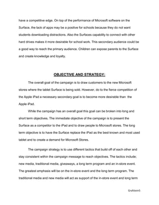 Grafstein5
have a competitive edge. On top of the performance of Microsoft software on the
Surface, the lack of apps may be a positive for schools because they do not want
students downloading distractions. Also the Surfaces capability to connect with other
hard drives makes it more desirable for school work. This secondary audience could be
a good way to reach the primary audience. Children can expose parents to the Surface
and create knowledge and loyalty.
OBJECTIVE AND STRATEGY:
The overall goal of the campaign is to draw customers to the new Microsoft
stores where the tablet Surface is being sold. However, do to the fierce competition of
the Apple iPad a necessary secondary goal is to become more desirable than the
Apple iPad.
While the campaign has an overall goal this goal can be broken into long and
short term objectives. The immediate objective of the campaign is to present the
Surface as a competitor to the iPad and to draw people to Microsoft stores. The long
term objective is to have the Surface replace the iPad as the best known and most used
tablet and to create a demand for Microsoft Stores.
The campaign strategy is to use different tactics that build off of each other and
stay consistent within the campaign message to reach objectives. The tactics include;
new media, traditional media, giveaways, a long term program and an in-store event.
The greatest emphasis will be on the in-store event and the long term program. The
traditional media and new media will act as support of the in-store event and long term
 