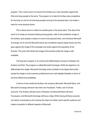 Grafstein6
program. The in-store event is to launch the Surface as a real competitor against the
iPad and draw people to the store. The program is to help the Surface stay competitive
for the long run and to not only keep people coming to the physical store, but create a
need for more physical stores.
The in-store event is a black tie cocktail party in the actual store. The idea of the
event is to create an exclusive feeling among guests, cater to the profession image of
the Surface, give people a reason to come to the physical store, and introduce Microsoft
Concierge. As of now the Microsoft stores are considered copycat Apple stores and this
goes against the image of the campaign and works against the popularity of the
Surface. This event will refresh the image of the Surface while the image is still
moldable.
The long term program is to continue the differentiation process of between the
Surface and iPad. The program is called Microsoft Concierge. While the objective is to
differentiate from Apple, Microsoft Concierge works similarly to the Apple Genius Bar
except the image is more business professional and it will highlight flexibility in terms of
services offered and availability.
In terms of new media the Surface, the company Microsoft, Microsoft Store, and
Microsoft Concierge will each have their own Facebook, Twitter, and YouTube
accounts. The Surface will also have a Pinterest, the Microsoft Store will have
Foursquare, and Microsoft Concierge will have a blog. While having all these accounts
can lead to inconsistency and confuse the hope is to better reach specific audience and
create connection to different aspects of Microsoft.
 