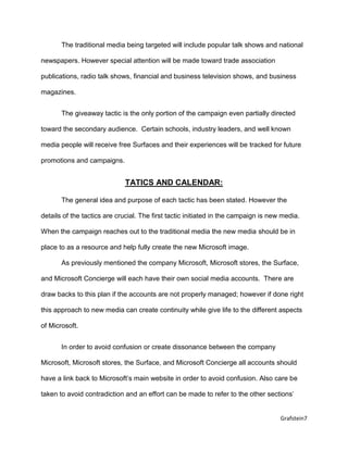Grafstein7
The traditional media being targeted will include popular talk shows and national
newspapers. However special attention will be made toward trade association
publications, radio talk shows, financial and business television shows, and business
magazines.
The giveaway tactic is the only portion of the campaign even partially directed
toward the secondary audience. Certain schools, industry leaders, and well known
media people will receive free Surfaces and their experiences will be tracked for future
promotions and campaigns.
TATICS AND CALENDAR:
The general idea and purpose of each tactic has been stated. However the
details of the tactics are crucial. The first tactic initiated in the campaign is new media.
When the campaign reaches out to the traditional media the new media should be in
place to as a resource and help fully create the new Microsoft image.
As previously mentioned the company Microsoft, Microsoft stores, the Surface,
and Microsoft Concierge will each have their own social media accounts. There are
draw backs to this plan if the accounts are not properly managed; however if done right
this approach to new media can create continuity while give life to the different aspects
of Microsoft.
In order to avoid confusion or create dissonance between the company
Microsoft, Microsoft stores, the Surface, and Microsoft Concierge all accounts should
have a link back to Microsoft’s main website in order to avoid confusion. Also care be
taken to avoid contradiction and an effort can be made to refer to the other sections’
 