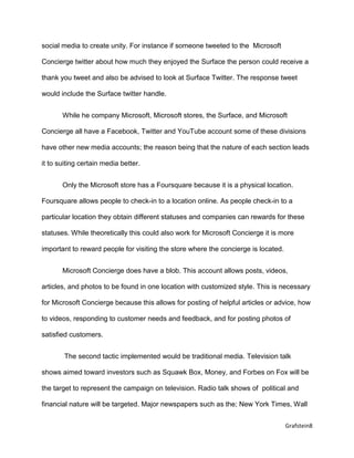 Grafstein8
social media to create unity. For instance if someone tweeted to the Microsoft
Concierge twitter about how much they enjoyed the Surface the person could receive a
thank you tweet and also be advised to look at Surface Twitter. The response tweet
would include the Surface twitter handle.
While he company Microsoft, Microsoft stores, the Surface, and Microsoft
Concierge all have a Facebook, Twitter and YouTube account some of these divisions
have other new media accounts; the reason being that the nature of each section leads
it to suiting certain media better.
Only the Microsoft store has a Foursquare because it is a physical location.
Foursquare allows people to check-in to a location online. As people check-in to a
particular location they obtain different statuses and companies can rewards for these
statuses. While theoretically this could also work for Microsoft Concierge it is more
important to reward people for visiting the store where the concierge is located.
Microsoft Concierge does have a blob. This account allows posts, videos,
articles, and photos to be found in one location with customized style. This is necessary
for Microsoft Concierge because this allows for posting of helpful articles or advice, how
to videos, responding to customer needs and feedback, and for posting photos of
satisfied customers.
The second tactic implemented would be traditional media. Television talk
shows aimed toward investors such as Squawk Box, Money, and Forbes on Fox will be
the target to represent the campaign on television. Radio talk shows of political and
financial nature will be targeted. Major newspapers such as the; New York Times, Wall
 