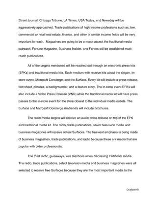 Grafstein9
Street Journal, Chicago Tribune, LA Times, USA Today, and Newsday will be
aggressively approached. Trade publications of high income professions such as; law,
commercial or retail real estate, finance, and other of similar income fields will be very
important to reach. Magazines are going to be a major aspect the traditional media
outreach. Fortune Magazine, Business Insider, and Forbes will be considered must
reach publications.
All of the targets mentioned will be reached out through an electronic press kits
(EPKs) and traditional media kits. Each medium with receive kits about the slogan, in-
store event, Microsoft Concierge, and the Surface. Every kit will include a press release,
fact sheet, pictures, a backgrounder, and a feature story. The in-store event EPKs will
also include a Video Press Release (VNR) while the traditional media kit will have press
passes to the in-store event for the store closest to the individual media outlets. The
Surface and Microsoft Concierge media kits will include brochures.
The radio media targets will receive an audio press release on top of the EPK
and traditional media kit. The radio, trade publications, select television media and
business magazines will receive actual Surfaces. The heaviest emphasis is being made
of business magazines, trade publications, and radio because these are media that are
popular with older professionals.
The third tactic, giveaways, was mentions when discussing traditional media.
The radio, trade publications, select television media and business magazines were all
selected to receive free Surfaces because they are the most important media to the
 