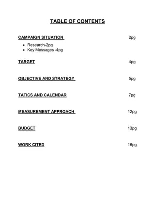 TABLE OF CONTENTS
CAMPAIGN SITUATION 2pg
 Research-2pg
 Key Messages -4pg
TARGET 4pg
OBJECTIVE AND STRATEGY 5pg
TATICS AND CALENDAR 7pg
MEASUREMENT APPROACH 12pg
BUDGET 13pg
WORK CITED 16pg
 