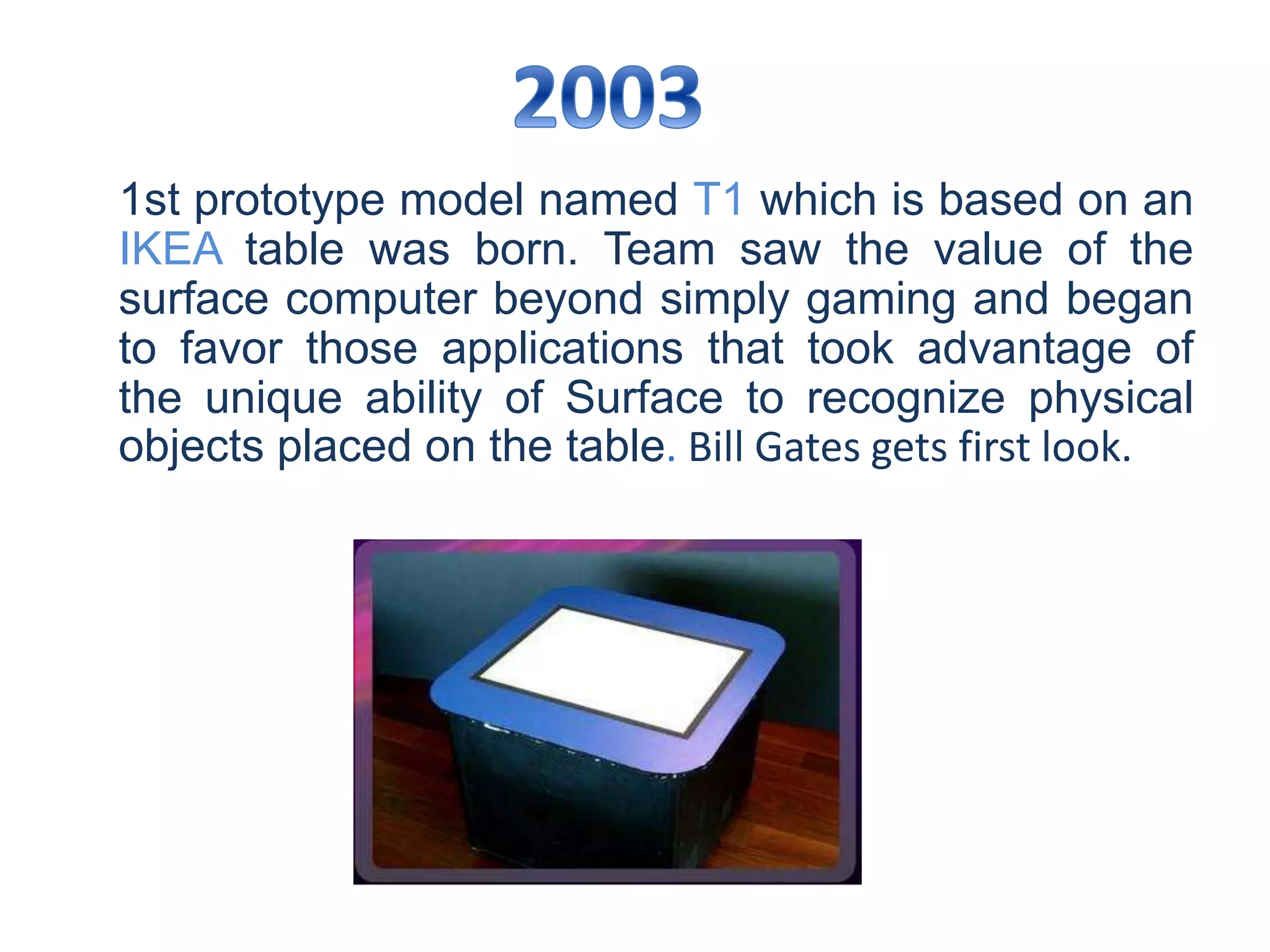 1st prototype model named T1 which is based on an
IKEA table was born. Team saw the value of the
surface computer beyond simply gaming and began
to favor those applications that took advantage of
the unique ability of Surface to recognize physical
objects placed on the table. Bill Gates gets first look.
 