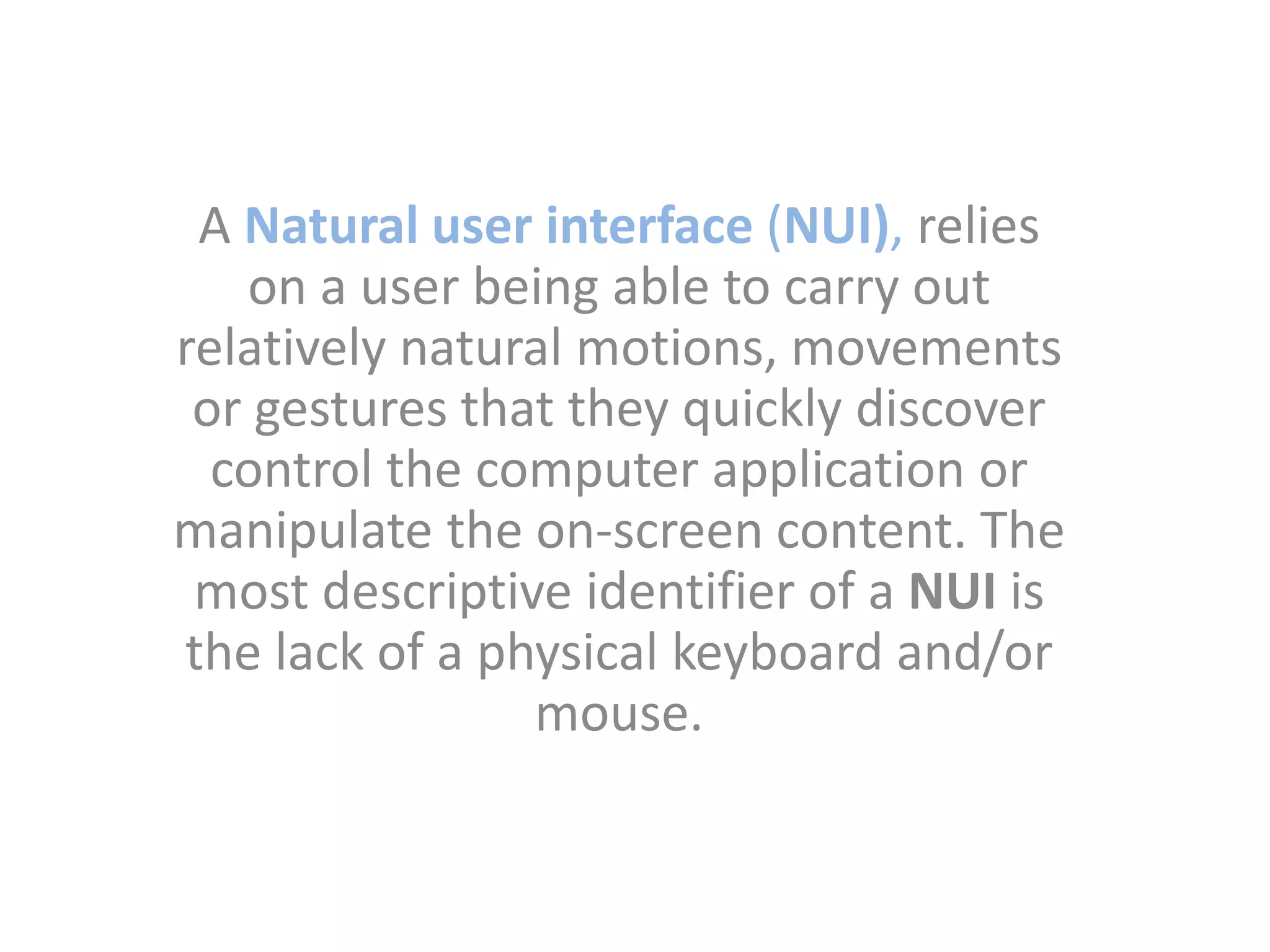 A Natural user interface (NUI), relies
on a user being able to carry out
relatively natural motions, movements
or gestures that they quickly discover
control the computer application or
manipulate the on-screen content. The
most descriptive identifier of a NUI is
the lack of a physical keyboard and/or
mouse.
 