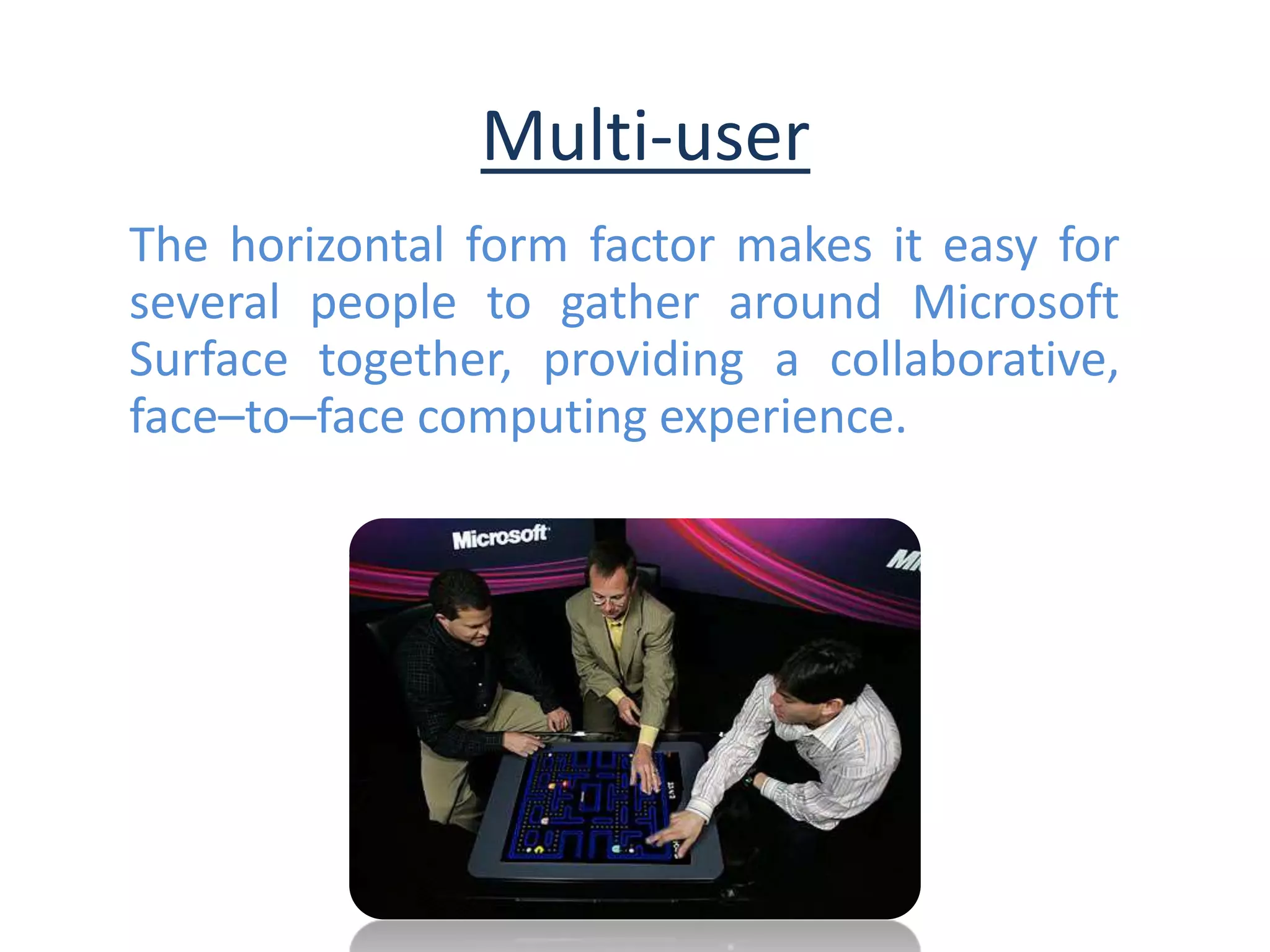 Multi-user
The horizontal form factor makes it easy for
several people to gather around Microsoft
Surface together, providing a collaborative,
face–to–face computing experience.
 