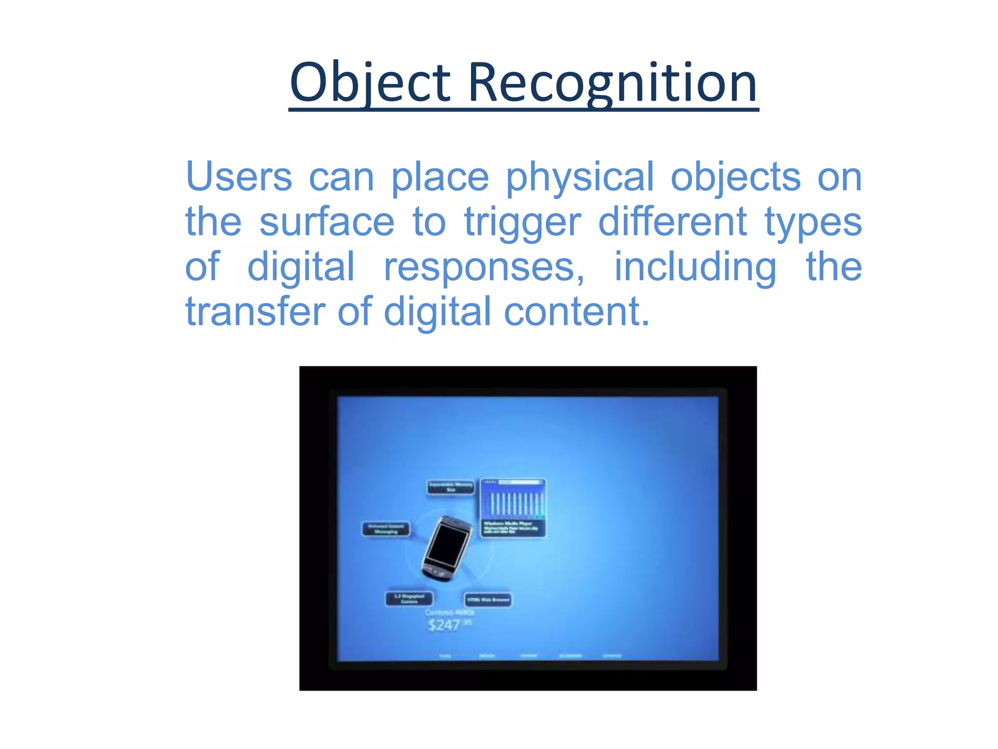 Object Recognition
Users can place physical objects on
the surface to trigger different types
of digital responses, including the
transfer of digital content.
 