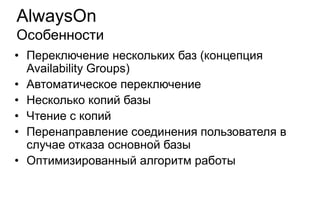 AlwaysOn
Особенности
• Переключение нескольких баз (концепция
  Availability Groups)
• Автоматическое переключение
• Несколько копий базы
• Чтение с копий
• Перенаправление соединения пользователя в
  случае отказа основной базы
• Оптимизированный алгоритм работы
 