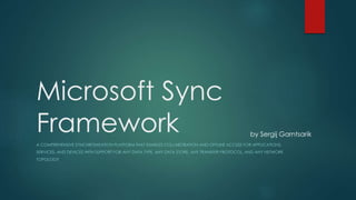 Microsoft Sync
Framework
A COMPREHENSIVE SYNCHRONIZATION PLATFORM THAT ENABLES COLLABORATION AND OFFLINE ACCESS FOR APPLICATIONS,
SERVICES, AND DEVICES WITH SUPPORT FOR ANY DATA TYPE, ANY DATA STORE, ANY TRANSFER PROTOCOL, AND ANY NETWORK
TOPOLOGY
by Sergij Garntsarik
 