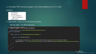 6. Compile WCF service project and add reference to it in main
project
7. Separate code of Local Data Cache:
Server side – to WCF service,
Client side – on main project.
 