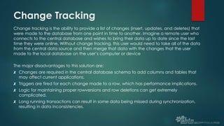 Change Tracking
Change tracking is the ability to provide a list of changes (insert, updates, and deletes) that
were made to the database from one point in time to another. Imagine a remote user who
connects to the central database and wishes to bring their data up to date since the last
time they were online. Without change tracking, this user would need to take all of the data
from the central data source and then merge that data with the changes that the user
made to the local database on the user’s computer or device
The major disadvantages to this solution are:
✗ Changes are required in the central database schema to add columns and tables that
may affect current applications.
✗ Triggers are fired for each change made to a row, which has performance implications.
✗ Logic for maintaining proper rowversions and row deletions can get extremely
complicated.
✗ Long running transactions can result in some data being missed during synchronization,
resulting in data inconsistencies.
 
