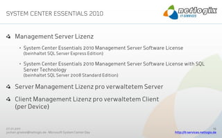 Management Server Lizenz
        • System Center Essentials 2010 Management Server Software License
           (beinhaltet SQL Server Express Edition)

        • System Center Essentials 2010 Management Server Software License with SQL
          Server Technology
           (beinhaltet SQL Server 2008 Standard Edition)

     Server Management Lizenz pro verwaltetem Server

     Client Management Lizenz pro verwaltetem Client
     (per Device)


27.01.2011                                                                                        19
jochen.griebel@netlogix.de - Microsoft System Center Day              http://it-services.netlogix.de
 