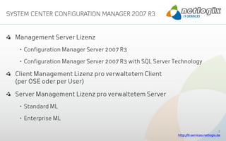 Management Server Lizenz
 • Configuration Manager Server 2007 R3

 • Configuration Manager Server 2007 R3 with SQL Server Technology

Client Management Lizenz pro verwaltetem Client
(per OSE oder per User)

Server Management Lizenz pro verwaltetem Server
 • Standard ML

 • Enterprise ML

                                                                                      7
                                                         http://it-services.netlogix.de
 