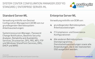 Standard Server-ML                                         Enterprise Server ML
Verwaltung mithilfe von Desired                            Verwaltung mithilfe von DCM von:
Configuration Management (DCM) von nur
grundlegenden Betriebssystem-                                 grundlegenden Betriebssystem-
Arbeitsauslastungen:                                          Arbeitsauslastungen

Systemressourcen-Manager, Password                            IT-Compliance- und Governance-
Change Notification, Baseline Security                        Konfigurationen
Analyzer, Reliability and Availability
                                                              Alle anderen Betriebssystem-
Services, Druckserver, DFS, FRS, NFS, FTP
                                                              Dienstprogramme,
und Windows SharePoint Services, DNS,
                                                              Dienstarbeitsauslastungen sowie alle
DHCP und WINS
                                                              Anwendungen, die in der lizenzierten
                                                              OSE ausgeführt werden.

27.01.2011                                                                                                     8
jochen.griebel@netlogix.de - Microsoft System Center Day                          http://it-services.netlogix.de
 