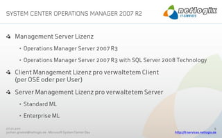 Management Server Lizenz
        • Operations Manager Server 2007 R3

        • Operations Manager Server 2007 R3 with SQL Server 2008 Technology

     Client Management Lizenz pro verwaltetem Client
     (per OSE oder per User)

     Server Management Lizenz pro verwaltetem Server
        • Standard ML

        • Enterprise ML

27.01.2011                                                                                  9
jochen.griebel@netlogix.de - Microsoft System Center Day       http://it-services.netlogix.de
 