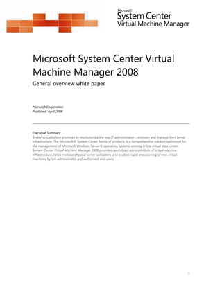 Microsoft System Center Virtual
Machine Manager 2008
General overview white paper



Microsoft Corporation
Published: April 2008




Executive Summary
Server virtualization promises to revolutionize the way IT administrators provision and manage their server
infrastructure. The Microsoft® System Center family of products is a comprehensive solution optimized for
the management of Microsoft Windows Server® operating systems running in the virtual data center.
System Center Virtual Machine Manager 2008 provides centralized administration of virtual machine
infrastructure, helps increase physical server utilization, and enables rapid provisioning of new virtual
machines by the administrator and authorized end users.




                                                                                                              1
 