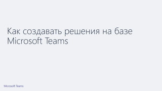 Как создавать решения на базе
Microsoft Teams
 
