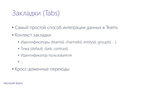 Закладки (Tabs)
• Самый простой способ интеграции данных в Teams
• Контекст закладки
• Идентификаторы (teamId, channelId, entityId, groupId, …)
• Тема (default, dark, contrast)
• Идентификатор пользователя
• …
• Кросс-доменные переходы
 