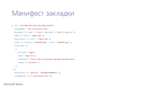 Манифест закладки
{ "id": "1fb7790d-4fbf-41ae-93fd-f0eec3f2ef34",
"packageName": "bot.vitalyzhukov.tab",
"developer": { "name": "i-Teco", "websiteUrl": "http://i-teco.ru" },
"name": { "short": "Sample App" },
"description": { "short": "Simple tab" },
"icons": { "outline": "tab20x20.png", "color": "tab96x96.png" },
"staticTabs": [
{
"entityId": "page1",
"name": "Page First",
"contentUrl": "https://bot.vitalyzhukov.com/tab/simpletab.html",
"scopes": [ "personal" ]
}
],
"permissions": [ "identity", "messageTeamMembers" ],
"validDomains": [ "*.vitalyzhukov.com" ] }
 