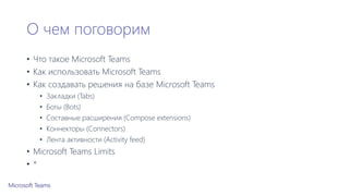 О чем поговорим
• Что такое Microsoft Teams
• Как использовать Microsoft Teams
• Как создавать решения на базе Microsoft Teams
• Закладки (Tabs)
• Боты (Bots)
• Составные расширения (Compose extensions)
• Коннекторы (Connectors)
• Лента активности (Activity feed)
• Microsoft Teams Limits
• *
 