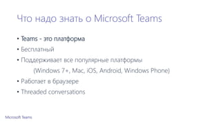 Что надо знать о Microsoft Teams
• Teams - это платформа
• Бесплатный
• Поддерживает все популярные платформы
(Windows 7+, Mac, iOS, Android, Windows Phone)
• Работает в браузере
• Threaded conversations
 