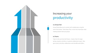 Increasing your
productivity
01.Group Chat
GroupChats allow you to connect with multiple peers using the
same chat window. Share ideas, files, or even host impromptu video
meeting sessions with your group!
02.Teams
Take it to the next level withTeams. Create aTeam for larger
groups, projects, activities, or a general collaboration space. Also,
gain access to all other collaboration tools that Microsoft offers…
 