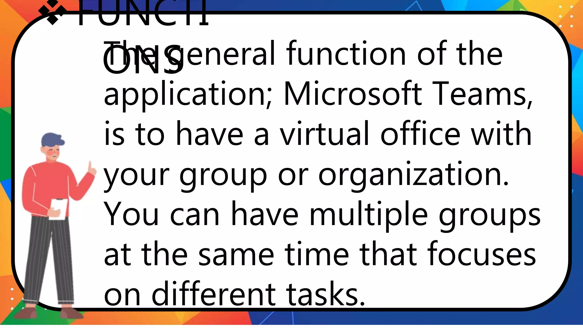 FUNCTI
ONS
The general function of the
application; Microsoft Teams,
is to have a virtual office with
your group or organization.
You can have multiple groups
at the same time that focuses
on different tasks.
 
