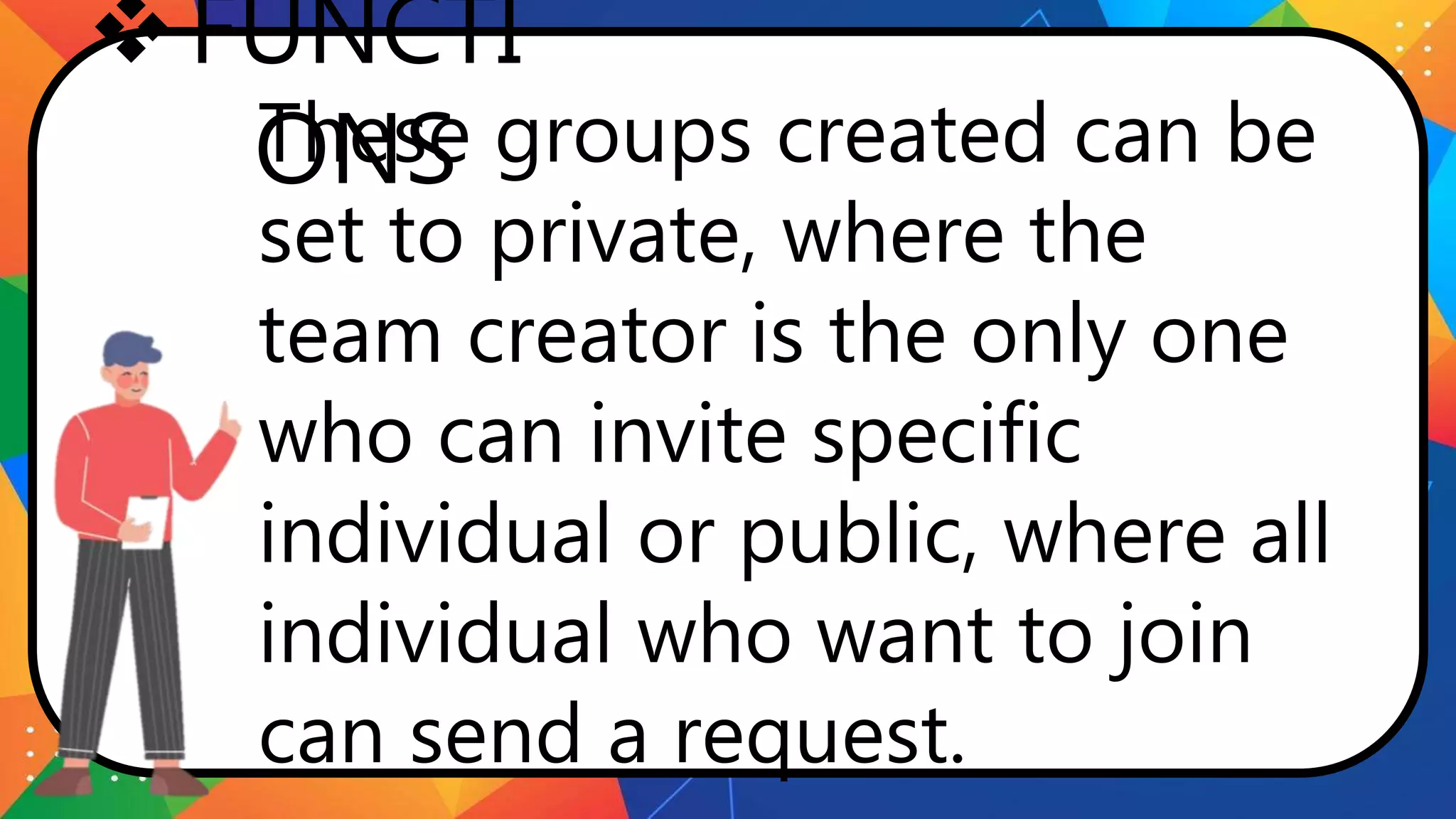 FUNCTI
ONS
These groups created can be
set to private, where the
team creator is the only one
who can invite specific
individual or public, where all
individual who want to join
can send a request.
 