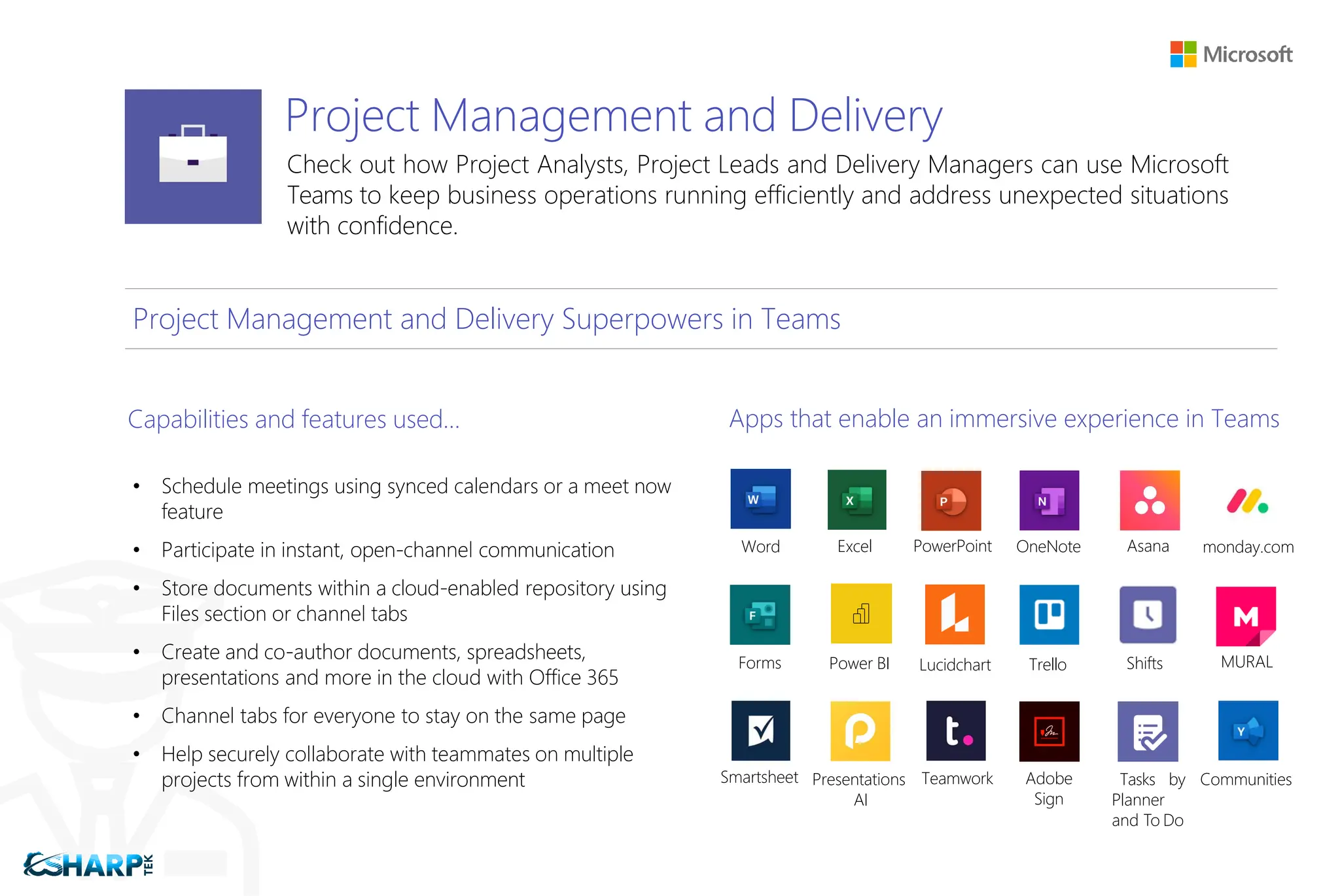 Project Management and Delivery
Check out how Project Analysts, Project Leads and Delivery Managers can use Microsoft
Teams to keep business operations running efficiently and address unexpected situations
with confidence.
Project Management and Delivery Superpowers in Teams
Capabilities and features used…
• Schedule meetings using synced calendars or a meet now
feature
• Participate in instant, open-channel communication
• Store documents within a cloud-enabled repository using
Files section or channel tabs
• Create and co-author documents, spreadsheets,
presentations and more in the cloud with Office 365
• Channel tabs for everyone to stay on the same page
• Help securely collaborate with teammates on multiple
projects from within a single environment
Apps that enable an immersive experience in Teams
Word Excel PowerPoint OneNote Asana monday.com
Forms Power BI Lucidchart Trello Shifts MURAL
Smartsheet Presentations
AI
Teamwork Adobe
Sign
Tasks by
Planner
and To Do
Communities
 