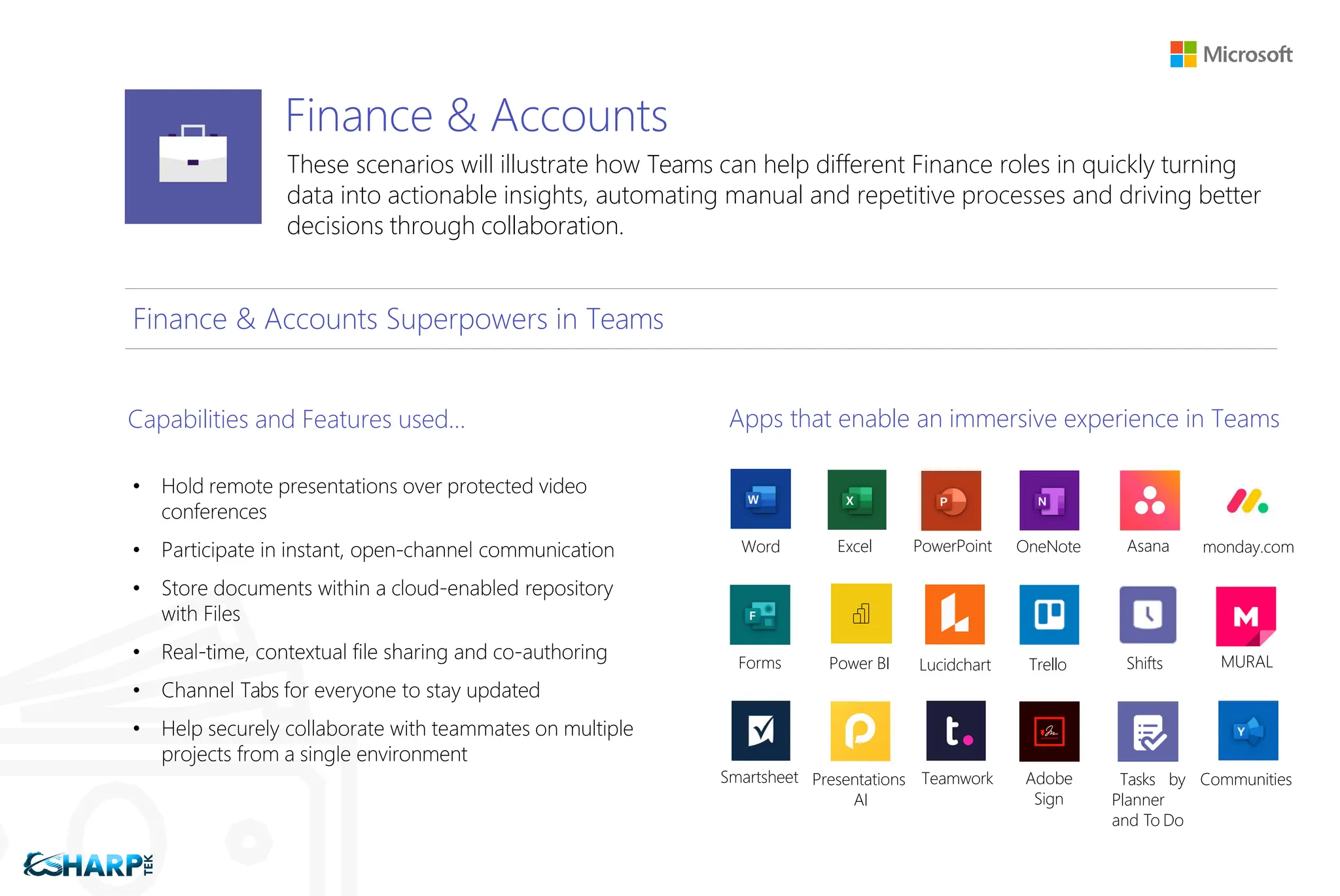 Finance & Accounts
These scenarios will illustrate how Teams can help different Finance roles in quickly turning
data into actionable insights, automating manual and repetitive processes and driving better
decisions through collaboration.
Finance & Accounts Superpowers in Teams
Capabilities and Features used…
• Hold remote presentations over protected video
conferences
• Participate in instant, open-channel communication
• Store documents within a cloud-enabled repository
with Files
• Real-time, contextual file sharing and co-authoring
• Channel Tabs for everyone to stay updated
• Help securely collaborate with teammates on multiple
projects from a single environment
Apps that enable an immersive experience in Teams
Word Excel PowerPoint OneNote Asana monday.com
Forms Power BI Lucidchart Trello Shifts MURAL
Smartsheet Presentations
AI
Teamwork Adobe
Sign
Tasks by
Planner
and To Do
Communities
 