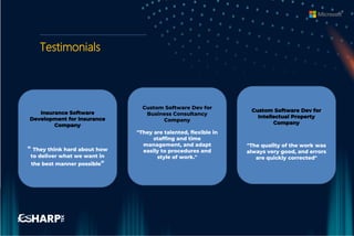 Testimonials
Insurance Software
Development for Insurance
Company
" They think hard about how
to deliver what we want in
the best manner possible"
Custom Software Dev for
Intellectual Property
Company
"The quality of the work was
always very good, and errors
are quickly corrected"
Custom Software Dev for
Business Consultancy
Company
"They are talented, flexible in
staffing and time
management, and adapt
easily to procedures and
style of work."
 