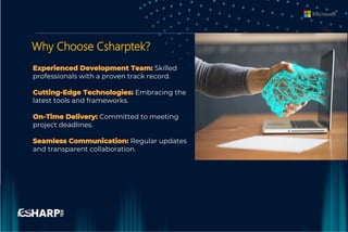 Why Choose Csharptek?
Experienced Development Team: Skilled
professionals with a proven track record.
Cutting-Edge Technologies: Embracing the
latest tools and frameworks.
On-Time Delivery: Committed to meeting
project deadlines.
Seamless Communication: Regular updates
and transparent collaboration.
 