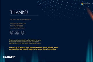 THANKS!
Do you have any questions?
info@csharptek.com
+91-9334646668
www.csharptek.com
Thank you for considering Csharptek for your
Microsoft Teams needs. We are excited to
partner with you and bring your ideas to life!
Contact us to discuss your Microsoft Teams needs and get a free
consultation. Our team is eager to turn your ideas into reality!
 