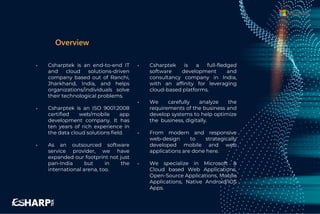 • Csharptek is an end-to-end IT
and cloud solutions-driven
company based out of Ranchi,
Jharkhand, India, and helps
organizations/individuals solve
their technological problems.
• Csharptek is an ISO 9001:2008
certified web/mobile app
development company. It has
ten years of rich experience in
the data cloud solutions field.
• As an outsourced software
service provider, we have
expanded our footprint not just
pan-India but in the
international arena, too.
• Csharptek is a full-fledged
software development and
consultancy company in India,
with an affinity for leveraging
cloud-based platforms.
• We carefully analyze the
requirements of the business and
develop systems to help optimize
the business, digitally.
• From modern and responsive
web-design to strategically
developed mobile and web
applications are done here.
• We specialize in Microsoft &
Cloud based Web Applications,
Open-Source Applications, Mobile
Applications, Native Android/iOS
Apps.
Overview
 