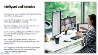 Intelligent and inclusive
Share desktop and applications with ease, including
content from mobile devices
Meetings lifecycle keeps everyone in the know
before, during, and after a meeting
Get more out of your meetings with automatic live
captions and searchable transcripts
Cloud recording and playback with Stream means
you won't miss the meeting, even if you missed
the meeting
Bring everybody together with the integrated
Microsoft Whiteboard and contribute in real-time
with digital ink
Use background blur and custom backgrounds to
remove distractions and personalize your video,
calling and meeting experiences
 