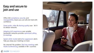 Easy and secure to
join and use
Office 365 compliance, security, and
manageability means you can call and meet with
confidence
Great audio, video & sharing quality over Wi-Fi
& cellular networks
Adaptive A/V experiences over variable
bandwidth networks provides optimized calling
& meetings
Speak-while-muted and echo suppression alerts
help you keep your meetings on track
No internet? No problem. Dial into meetings with
Audio Conferencing, available in 90+ countries
 