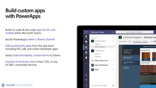 Build custom apps
with PowerApps
Build no-code & low-code apps for PC and
mobile within Microsoft Teams
Access PowerApps within a Teams channel
Add productivity apps from the app store,
including ISV, LoB, and citizen developer apps
Easily build and deploy custom forms to Teams
Connect to business data in lists, CDS, or any
of 300+ connected services
 