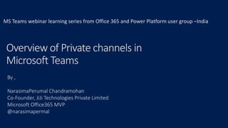 Overview of Private channels in
Microsoft Teams
By ,
NarasimaPerumal Chandramohan
Co-Founder, JiJi Technologies Private Limited
Microsoft Office365 MVP
@narasimapermal
MS Teams webinar learning series from Office 365 and Power Platform user group –India
 