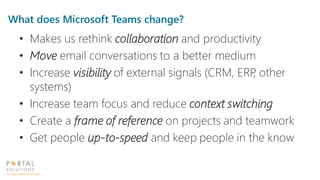 What does Microsoft Teams change?
• Makes us rethink collaboration and productivity
• Move email conversations to a better medium
• Increase visibility of external signals (CRM, ERP, other
systems)
• Increase team focus and reduce context switching
• Create a frame of reference on projects and teamwork
• Get people up-to-speed and keep people in the know
 