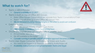 What to watch for?
• Teams is still in Preview
• General availability in Q1 2017
• Teams is built on top of Office 365 Groups
• Note: Office Groups’ Conversations are separate from Teams’ Conversations/Chats
• Teams’ Files will show up in your Office 365 Groups’ Files
• We recommend choosing one chat engine or the other to avoid user confusion
• External Access
• Office 365 Groups recently shipped Guest Access
• Not currently available in Teams, but Coming Soon
• Should you migrate your conversations from another tool?
• If it isn't broke, don’t fix it
• No API available to this today
• Consider running in parallel until API/migration approach becomes available
• Teams Uses Skype Consumer Technology for Video and Audio
• You need to be logged in to Teams to respond to Audio/Video call
• Availability state presence is not synced between Teams and Skype
 