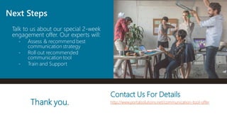 Talk to us about our special 2-week
engagement offer. Our experts will:
- Assess & recommend best
communication strategy
- Roll out recommended
communication tool
- Train and Support
Next Steps
Thank you.
Contact Us For Details
http://www.portalsolutions.net/communication-tool-offer
 