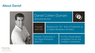 Daniel Cohen-Dumani
@dcohendumani
Founder
and CEO
Background: 20+ Years of Expertise as
a Digital Workplace Architect
Interests: Productivity in
the Digital Workplace,
Work 2.0
Fun Fact: Daniel played
competitive Soccer and
Football in Switzerland
About Daniel
 