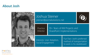 Joshua Steiner
jsteiner@portalsolutions.net
Practice
Director
10+ Years of KM Projects and
SharePoint Implementations
Interests: User Adoption,
Social Engagement
Fun Fact: Josh’s preferred
method of transportation
to work is his skateboard
About Josh
 