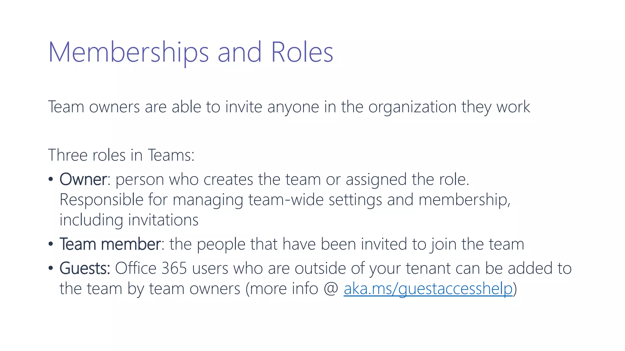 Memberships and Roles
Team owners are able to invite anyone in the organization they work
Three roles in Teams:
• Owner: person who creates the team or assigned the role.
Responsible for managing team-wide settings and membership,
including invitations
• Team member: the people that have been invited to join the team
• Guests: Office 365 users who are outside of your tenant can be added to
the team by team owners (more info @ aka.ms/guestaccesshelp)
 