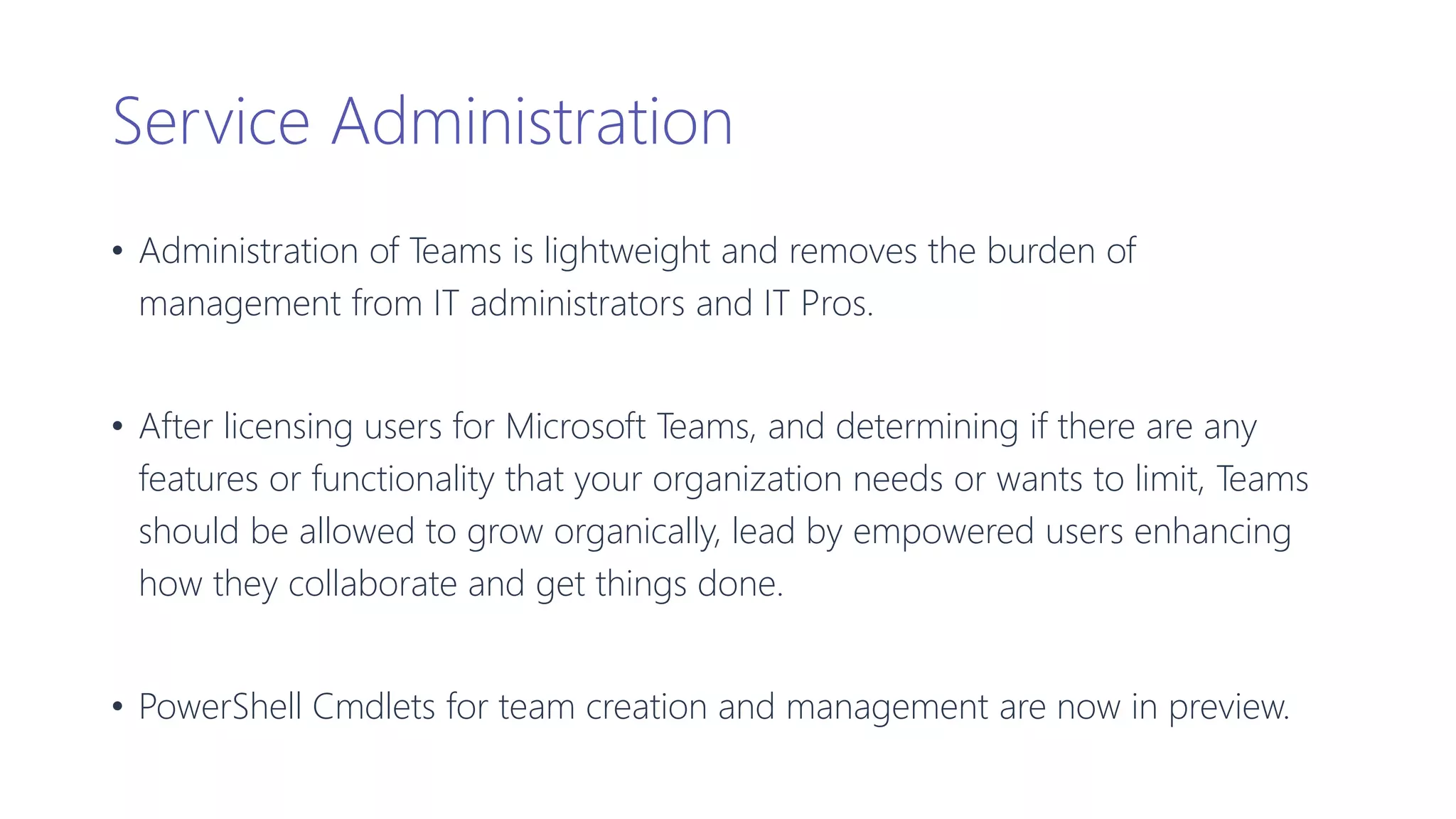 Service Administration
• Administration of Teams is lightweight and removes the burden of
management from IT administrators and IT Pros.
• After licensing users for Microsoft Teams, and determining if there are any
features or functionality that your organization needs or wants to limit, Teams
should be allowed to grow organically, lead by empowered users enhancing
how they collaborate and get things done.
• PowerShell Cmdlets for team creation and management are now in preview.
 