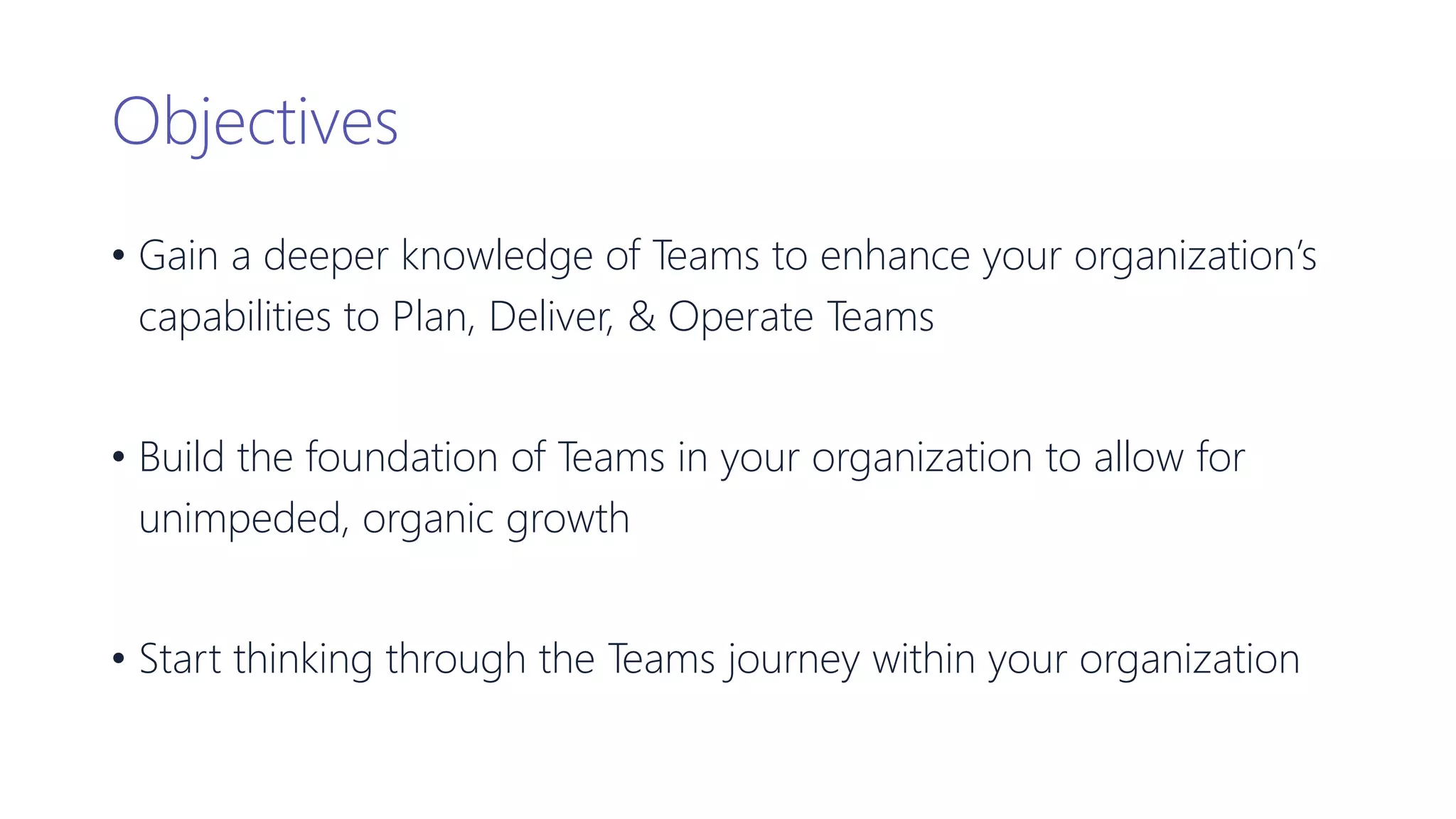Objectives
• Gain a deeper knowledge of Teams to enhance your organization’s
capabilities to Plan, Deliver, & Operate Teams
• Build the foundation of Teams in your organization to allow for
unimpeded, organic growth
• Start thinking through the Teams journey within your organization
 