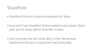 SharePoint
• SharePoint Online is a required component for Teams.
• If you don't have SharePoint Online enabled in your tenant, Teams
users are not always able to share files in teams.
• Users in private chat will not be able to share files because
OneDrive for Business is required for that functionality.
 