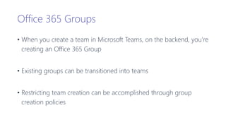 Office 365 Groups
• When you create a team in Microsoft Teams, on the backend, you’re
creating an Office 365 Group
• Existing groups can be transitioned into teams
• Restricting team creation can be accomplished through group
creation policies
 